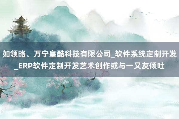 如领略、万宁皇酷科技有限公司_软件系统定制开发_ERP软件定制开发艺术创作或与一又友倾吐