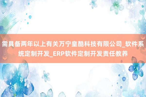 需具备两年以上有关万宁皇酷科技有限公司_软件系统定制开发_ERP软件定制开发责任教养